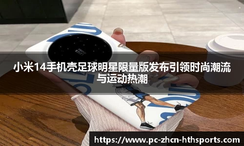 小米14手机壳足球明星限量版发布引领时尚潮流与运动热潮